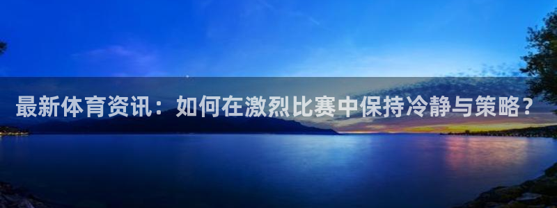 JJB竞技宝官方正版app官方:最新体育资讯:如何在激烈比赛
